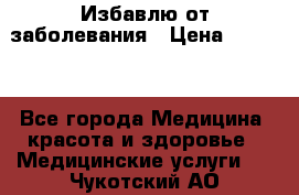 Избавлю от заболевания › Цена ­ 5 000 - Все города Медицина, красота и здоровье » Медицинские услуги   . Чукотский АО